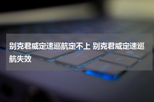 别克君威定速巡航定不上 别克君威定速巡航失效