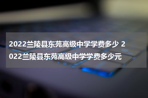 2022兰陵县东苑高级中学学费多少 2022兰陵县东苑高级中学学费多少元
