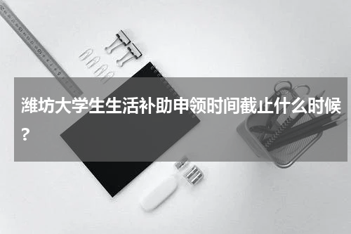 潍坊大学生生活补助申领时间截止什么时候?