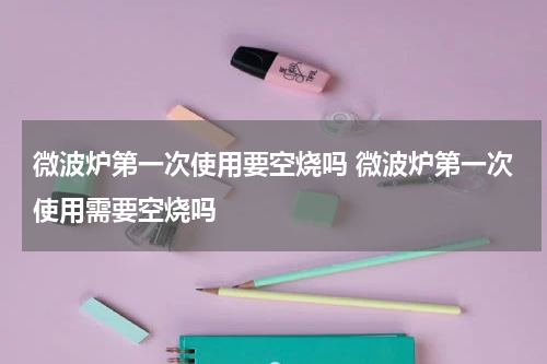 微波炉第一次使用要空烧吗 微波炉第一次使用需要空烧吗