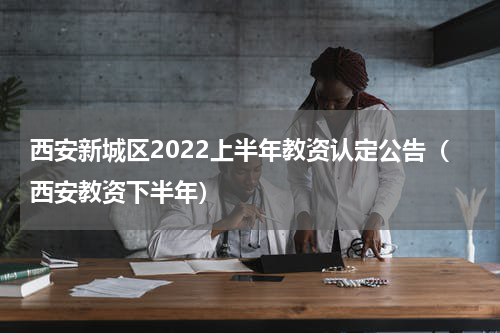 西安新城区2022上半年教资认定公告（西安教资下半年）