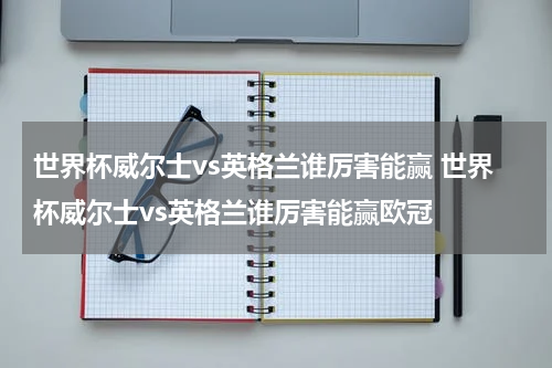 世界杯威尔士vs英格兰谁厉害能赢 世界杯威尔士vs英格兰谁厉害能赢欧冠