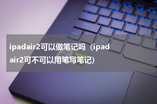 ipadair2可以做笔记吗（ipadair2可不可以用笔写笔记）