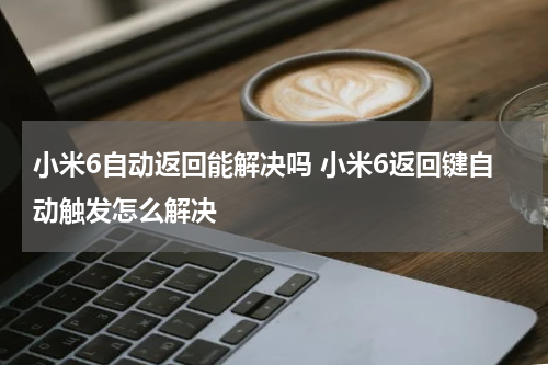 小米6自动返回能解决吗 小米6返回键自动触发怎么解决