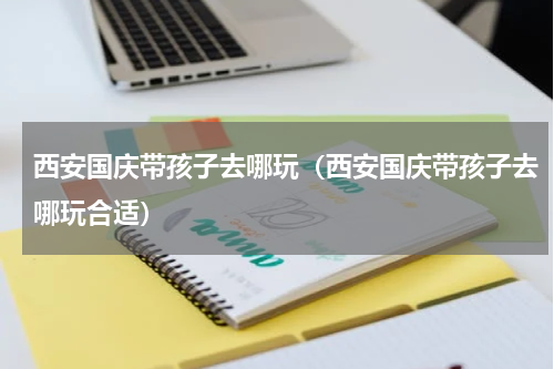 西安国庆带孩子去哪玩（西安国庆带孩子去哪玩合适）