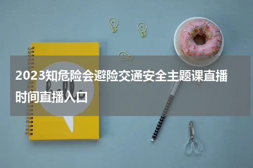 2023知危险会避险交通安全主题课直播时间直播入口