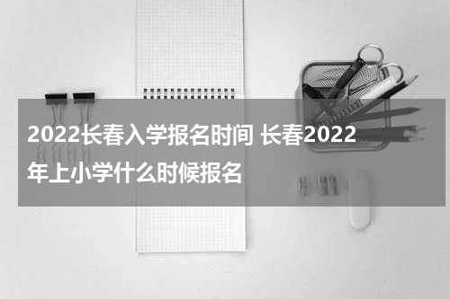2022长春入学报名时间 长春2022年上小学什么时候报名