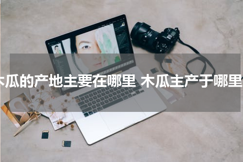 木瓜的产地主要在哪里 木瓜主产于哪里