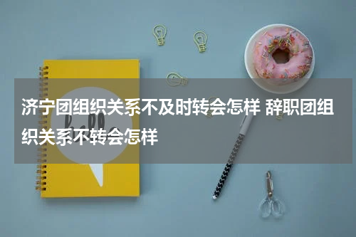 济宁团组织关系不及时转会怎样 辞职团组织关系不转会怎样
