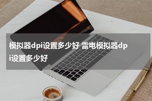 模拟器dpi设置多少好 雷电模拟器dpi设置多少好