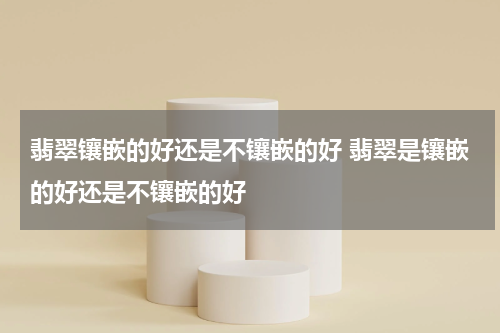 翡翠镶嵌的好还是不镶嵌的好 翡翠是镶嵌的好还是不镶嵌的好