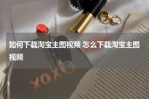 如何下载淘宝主图视频 怎么下载淘宝主图视频