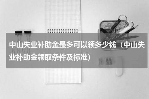 中山失业补助金最多可以领多少钱（中山失业补助金领取条件及标准）