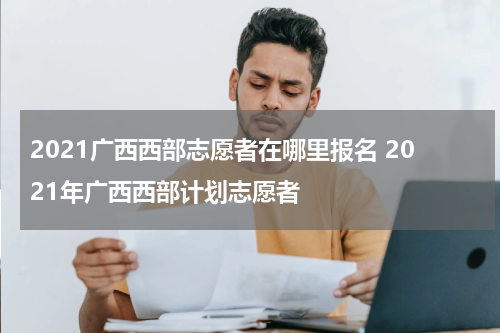2021广西西部志愿者在哪里报名 2021年广西西部计划志愿者