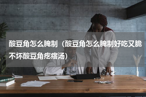 酸豆角怎么腌制（酸豆角怎么腌制好吃又脆不坏酸豆角疙瘩汤）
