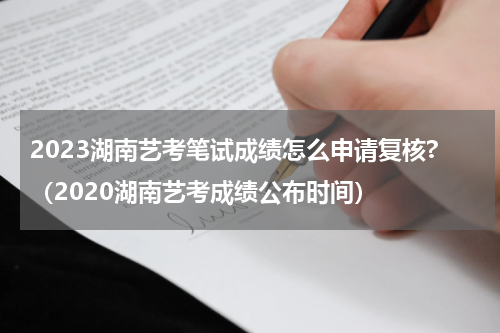 2023湖南艺考笔试成绩怎么申请复核?（2020湖南艺考成绩公布时间）